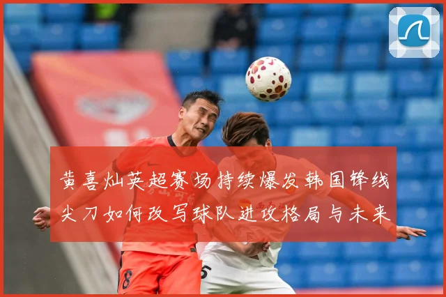 黄喜灿英超赛场持续爆发韩国锋线尖刀如何改写球队进攻格局与未来战术观察