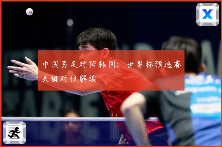 中国男足对阵韩国：世界杯预选赛关键对位解读