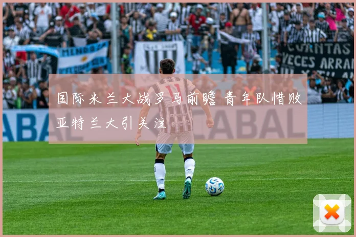 国际米兰大战罗马前瞻 青年队惜败亚特兰大引关注
