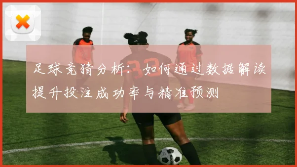 足球竞猜分析：如何通过数据解读提升投注成功率与精准预测