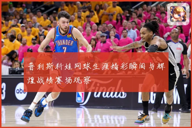 普利斯科娃网球生涯精彩瞬间与辉煌战绩赛场观察