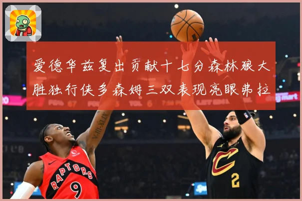爱德华兹复出贡献十七分森林狼大胜独行侠多森姆三双表现亮眼弗拉专题观察