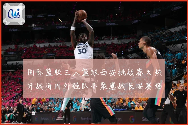 国际篮联三人篮球西安挑战赛火热开战海内外强队齐聚鏖战长安赛场复盘