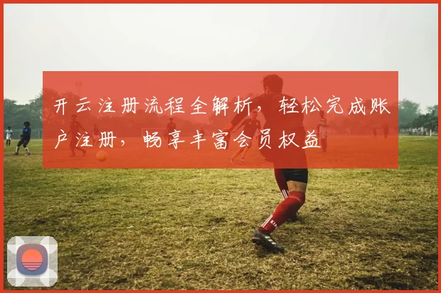 开云注册流程全解析，轻松完成账户注册，畅享丰富会员权益