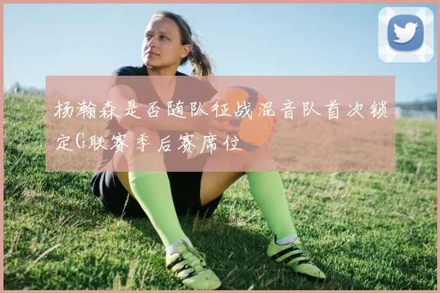 杨瀚森是否随队征战混音队首次锁定G联赛季后赛席位