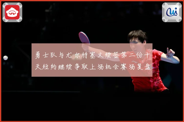 勇士队与尤尔特塞文续签第二份十天短约继续争取上场机会赛场复盘
