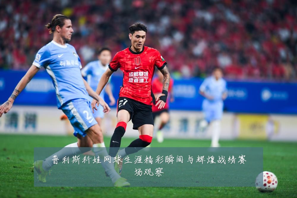普利斯科娃网球生涯精彩瞬间与辉煌战绩赛场观察