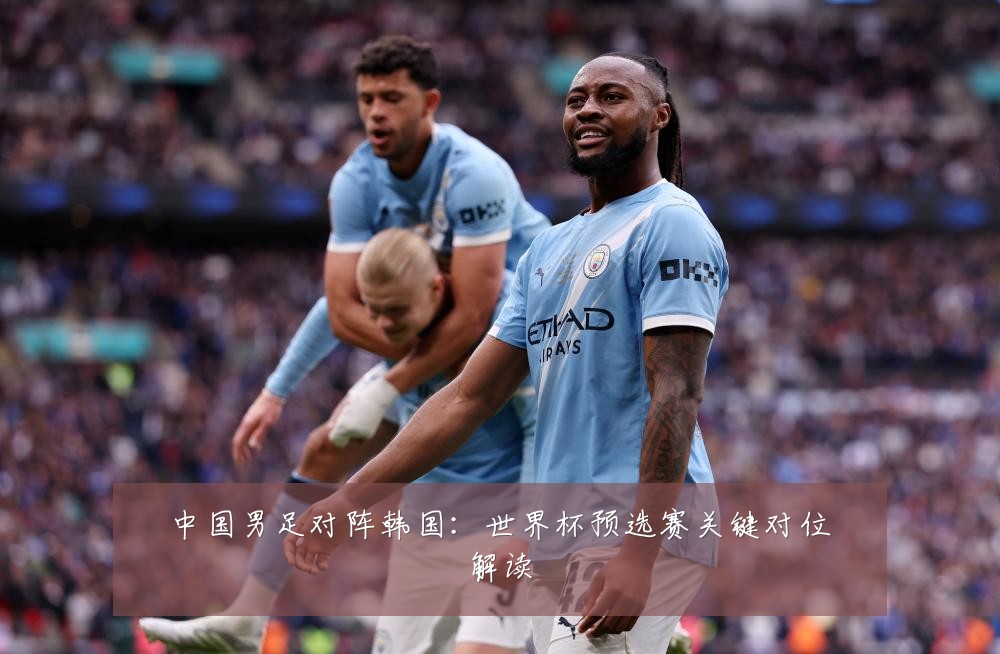 中国男足对阵韩国：世界杯预选赛关键对位解读