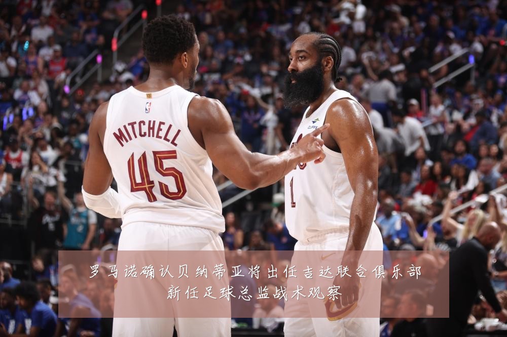 罗马诺确认贝纳蒂亚将出任吉达联合俱乐部新任足球总监战术观察