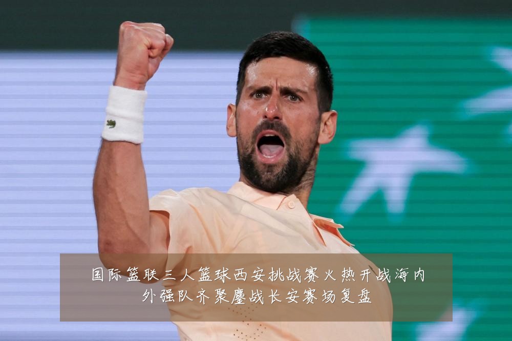 国际篮联三人篮球西安挑战赛火热开战海内外强队齐聚鏖战长安赛场复盘